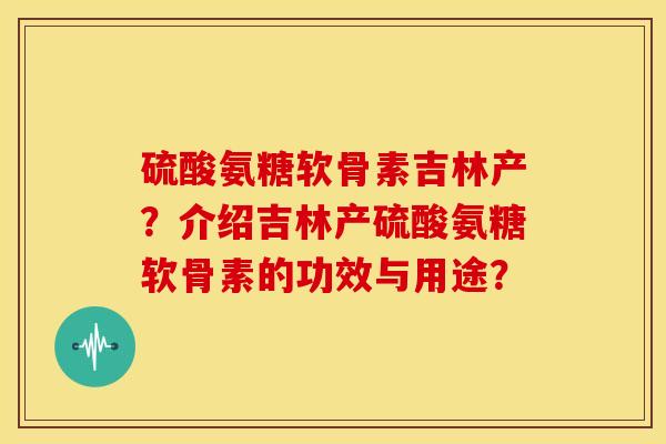 硫酸氨糖软骨素吉林产？介绍吉林产硫酸氨糖软骨素的功效与用途？-第1张图片-关节骑士