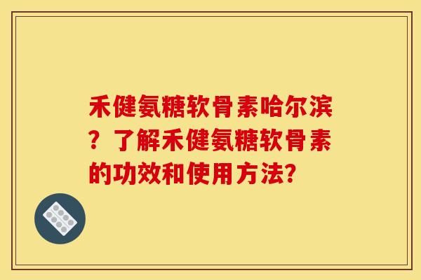 禾健氨糖软骨素哈尔滨？了解禾健氨糖软骨素的功效和使用方法？-第1张图片-关节骑士