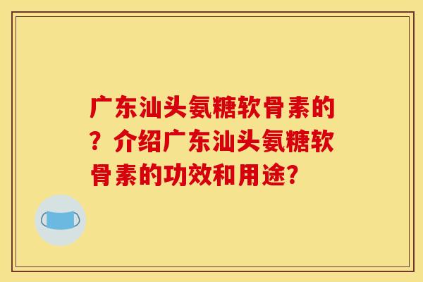广东汕头氨糖软骨素的？介绍广东汕头氨糖软骨素的功效和用途？