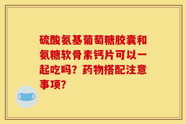 硫酸氨基葡萄糖胶囊和氨糖软骨素钙片可以一起吃吗？药物搭配注意事项？-第1张图片-关节骑士