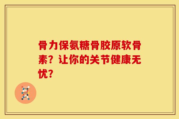 骨力保氨糖骨胶原软骨素？让你的关节健康无忧？