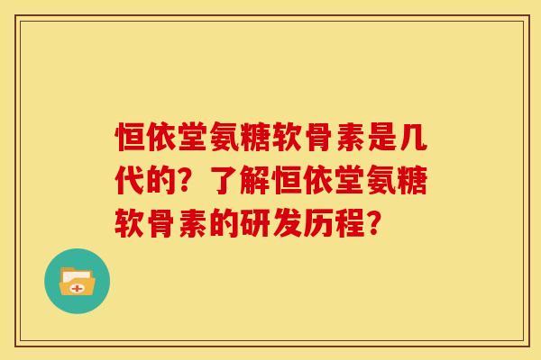 恒依堂氨糖软骨素是几代的？了解恒依堂氨糖软骨素的研发历程？-第1张图片-关节骑士