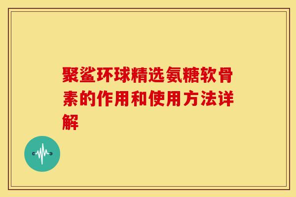 聚鲨环球精选氨糖软骨素的作用和使用方法详解-第1张图片-关节骑士
