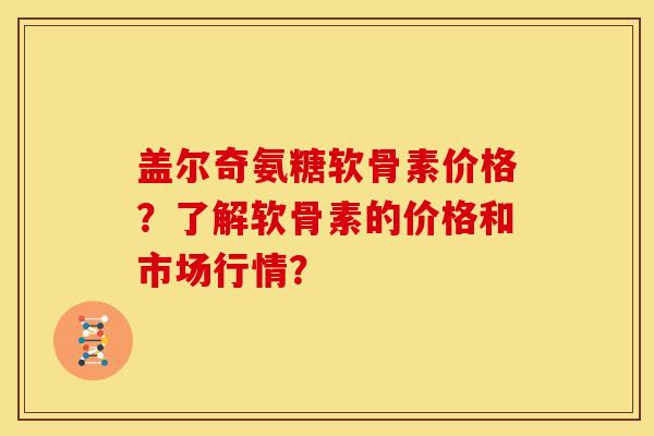 盖尔奇氨糖软骨素价格？了解软骨素的价格和市场行情？
