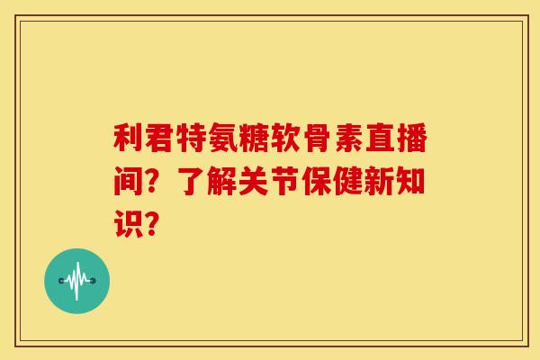 利君特氨糖软骨素直播间？了解关节保健新知识？