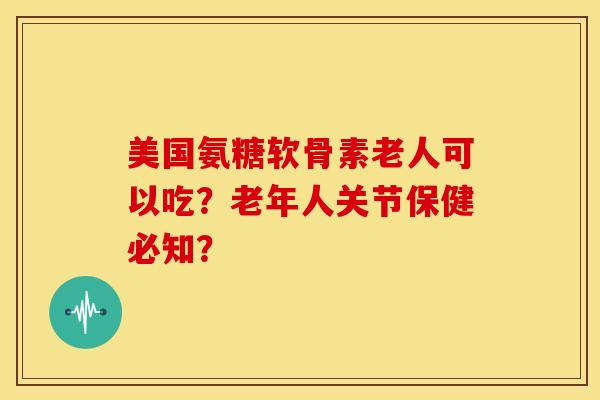 美国氨糖软骨素老人可以吃？老年人关节保健必知？