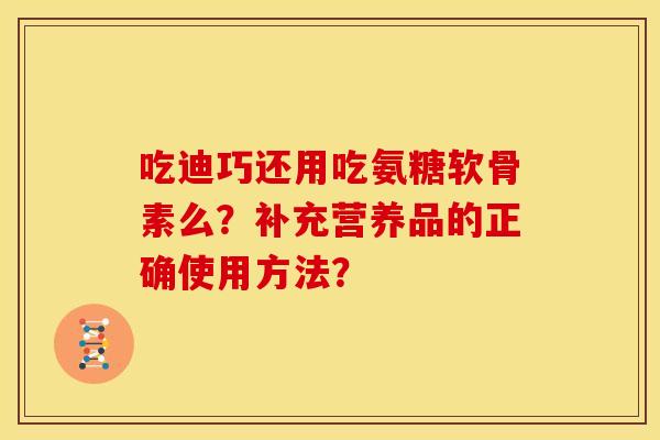 吃迪巧还用吃氨糖软骨素么？补充营养品的正确使用方法？