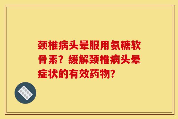 颈椎病头晕服用氨糖软骨素？缓解颈椎病头晕症状的有效药物？