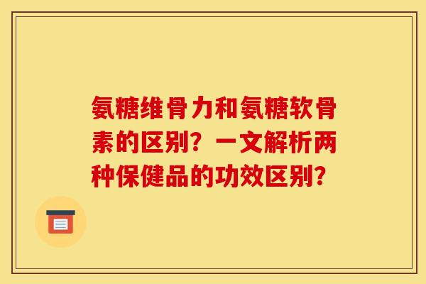 氨糖维骨力和氨糖软骨素的区别？一文解析两种保健品的功效区别？