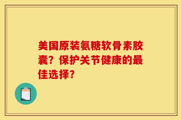 美国原装氨糖软骨素胶囊？保护关节健康的最佳选择？