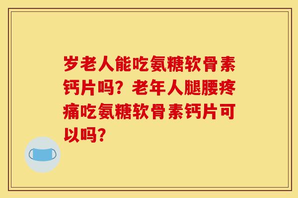 岁老人能吃氨糖软骨素钙片吗？老年人腿腰疼痛吃氨糖软骨素钙片可以吗？