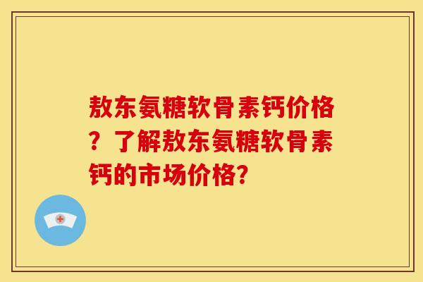 敖东氨糖软骨素钙价格？了解敖东氨糖软骨素钙的市场价格？-第1张图片-关节骑士