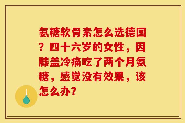 氨糖软骨素怎么选德国？四十六岁的女性，因膝盖冷痛吃了两个月氨糖，感觉没有效果，该怎么办？