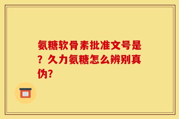 氨糖软骨素批准文号是？久力氨糖怎么辨别真伪？
