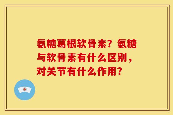 氨糖葛根软骨素？氨糖与软骨素有什么区别，对关节有什么作用？