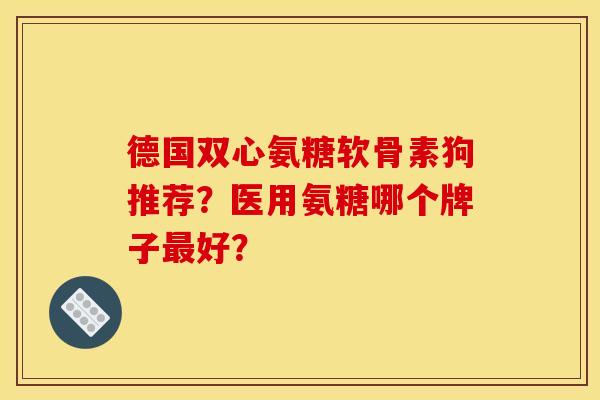 德国双心氨糖软骨素狗推荐？医用氨糖哪个牌子最好？