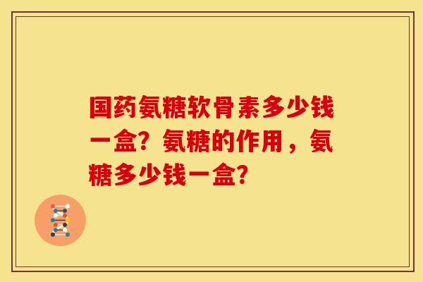 国药氨糖软骨素多少钱一盒？氨糖的作用，氨糖多少钱一盒？