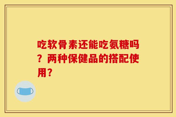 吃软骨素还能吃氨糖吗？两种保健品的搭配使用？