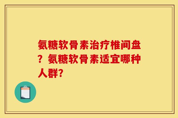 氨糖软骨素治疗椎间盘？氨糖软骨素适宜哪种人群？