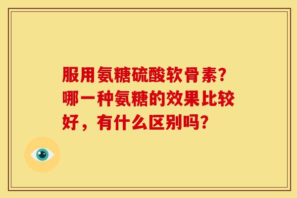 服用氨糖硫酸软骨素？哪一种氨糖的效果比较好，有什么区别吗？