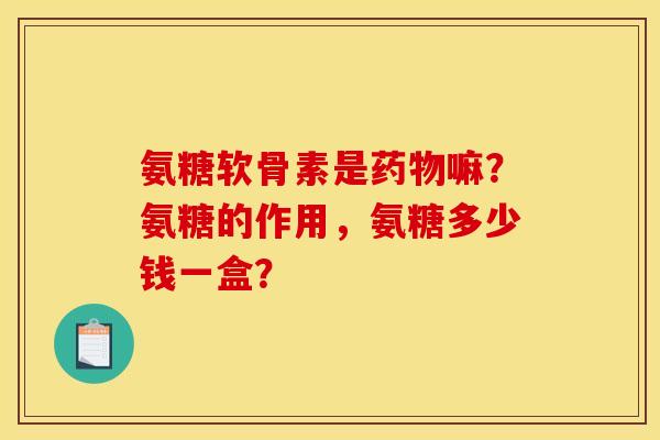 氨糖软骨素是药物嘛？氨糖的作用，氨糖多少钱一盒？