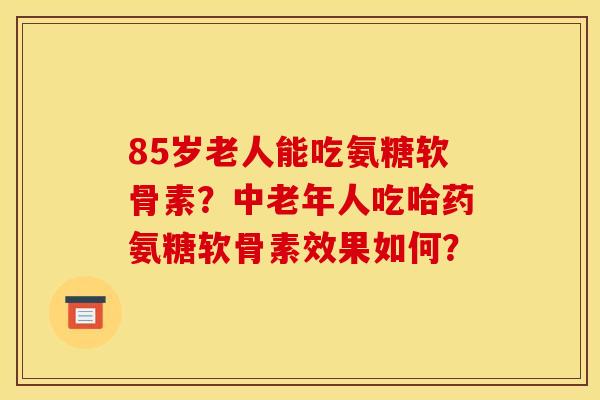 85岁老人能吃氨糖软骨素？中老年人吃哈药氨糖软骨素效果如何？