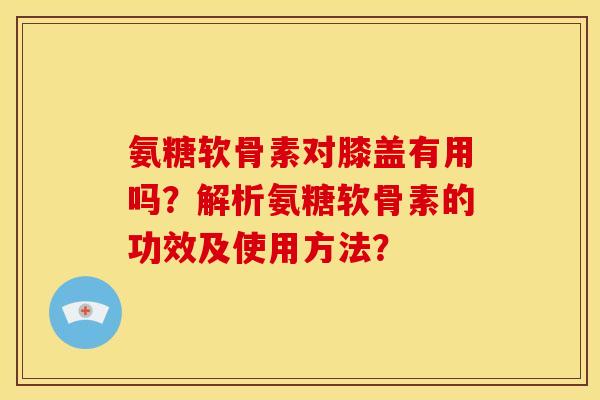 氨糖软骨素对膝盖有用吗？解析氨糖软骨素的功效及使用方法？-第1张图片-关节骑士