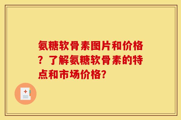氨糖软骨素图片和价格？了解氨糖软骨素的特点和市场价格？