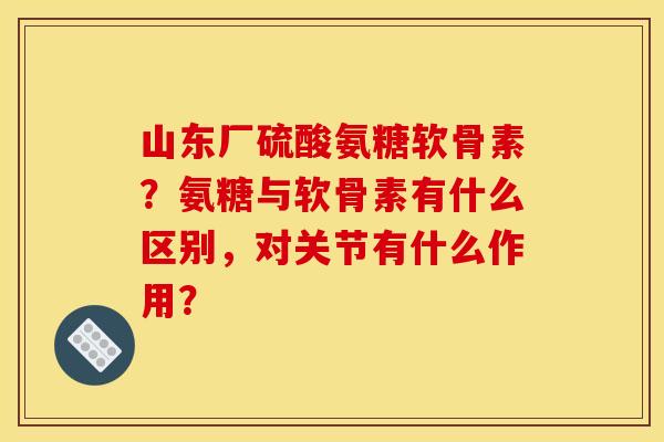 山东厂硫酸氨糖软骨素？氨糖与软骨素有什么区别，对关节有什么作用？