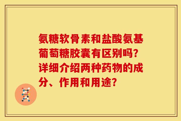 氨糖软骨素和盐酸氨基葡萄糖胶囊有区别吗？详细介绍两种药物的成分、作用和用途？