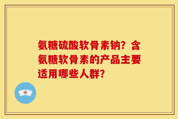 氨糖硫酸软骨素钠？含氨糖软骨素的产品主要适用哪些人群？