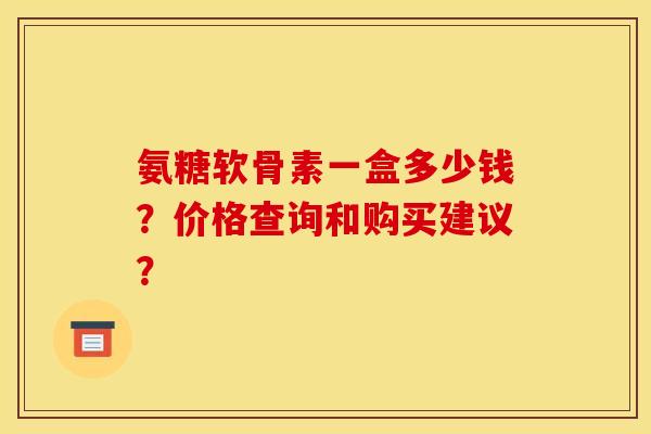 氨糖软骨素一盒多少钱？价格查询和购买建议？