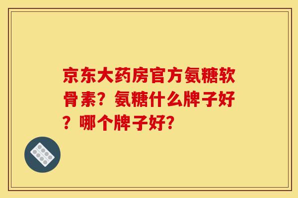 京东大药房官方氨糖软骨素？氨糖什么牌子好？哪个牌子好？