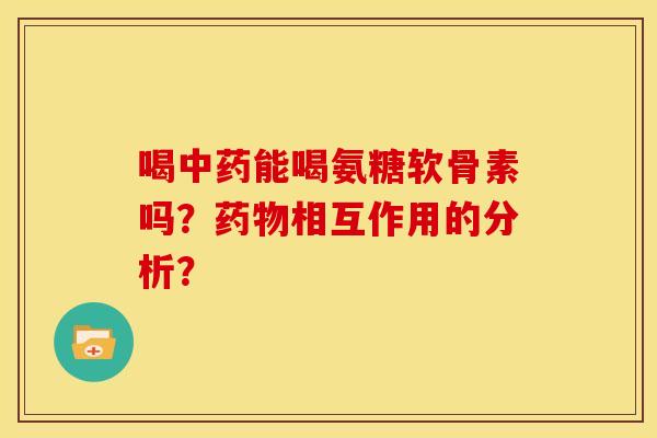 喝中药能喝氨糖软骨素吗？药物相互作用的分析？-第1张图片-关节骑士