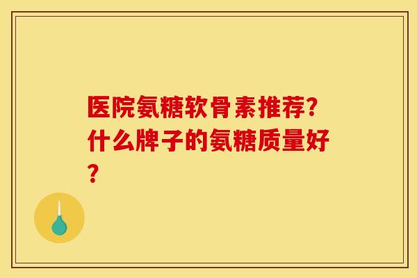 医院氨糖软骨素推荐？什么牌子的氨糖质量好？