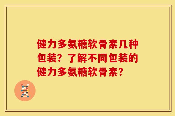 健力多氨糖软骨素几种包装？了解不同包装的健力多氨糖软骨素？