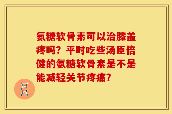 氨糖软骨素可以治膝盖疼吗？平时吃些汤臣倍健的氨糖软骨素是不是能减轻关节疼痛？-第1张图片-关节骑士