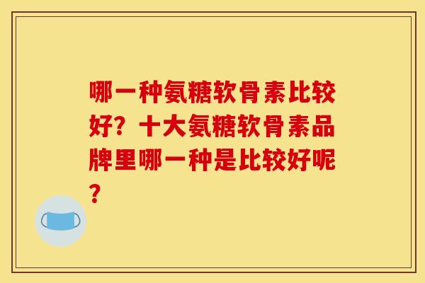 哪一种氨糖软骨素比较好？十大氨糖软骨素品牌里哪一种是比较好呢？