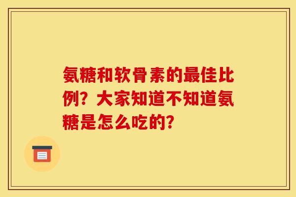 氨糖和软骨素的最佳比例？大家知道不知道氨糖是怎么吃的？