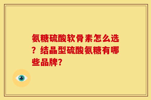 氨糖硫酸软骨素怎么选？结晶型硫酸氨糖有哪些品牌？