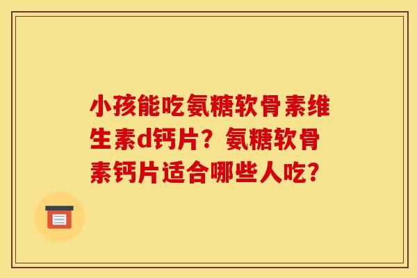 小孩能吃氨糖软骨素维生素d钙片？氨糖软骨素钙片适合哪些人吃？-第1张图片-关节骑士