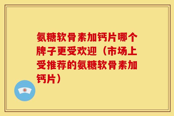 氨糖软骨素加钙片哪个牌子更受欢迎（市场上受推荐的氨糖软骨素加钙片）