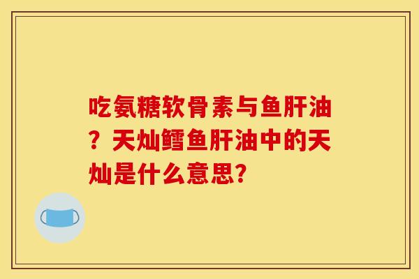 吃氨糖软骨素与鱼肝油？天灿鳕鱼肝油中的天灿是什么意思？-第1张图片-关节骑士