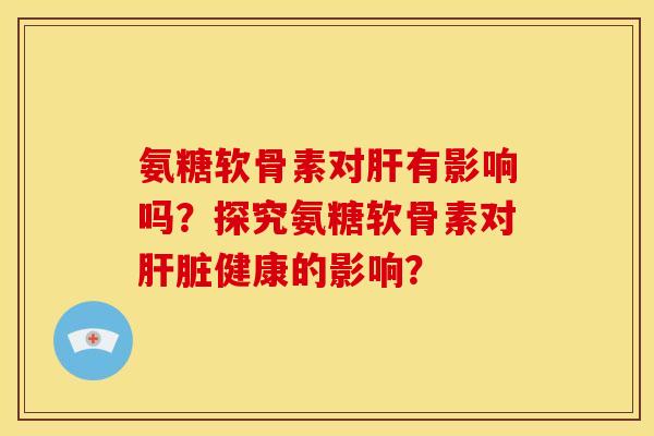 氨糖软骨素对肝有影响吗？探究氨糖软骨素对肝脏健康的影响？