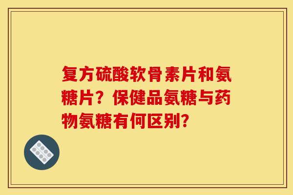 复方硫酸软骨素片和氨糖片?保健品氨糖与药物氨糖有何区别?-第1张图片-关节骑士 复方硫酸软骨素片和氨糖片?保健品氨糖与药物氨糖有何区别?-第1张图片-关节骑士