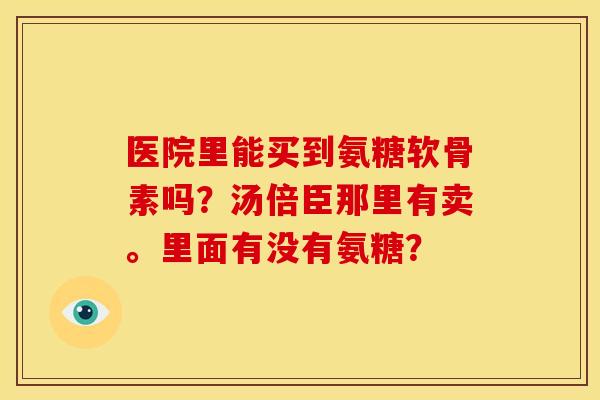医院里能买到氨糖软骨素吗?汤倍臣那里有卖。里面有没有氨糖?-第1张图片-关节骑士 医院里能买到氨糖软骨素吗?汤倍臣那里有卖。里面有没有氨糖?-第1张图片-关节骑士