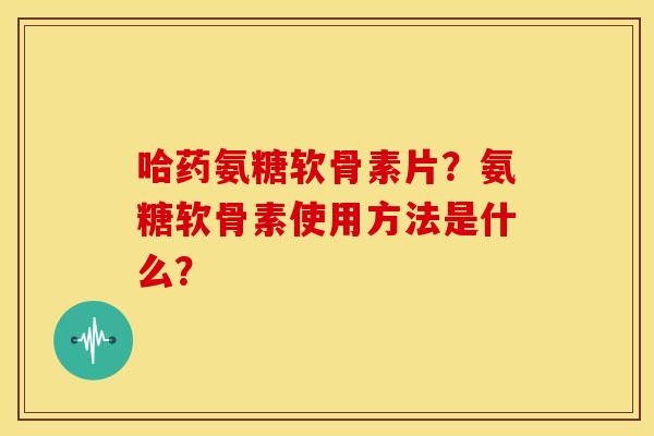 哈药氨糖软骨素片？氨糖软骨素使用方法是什么？