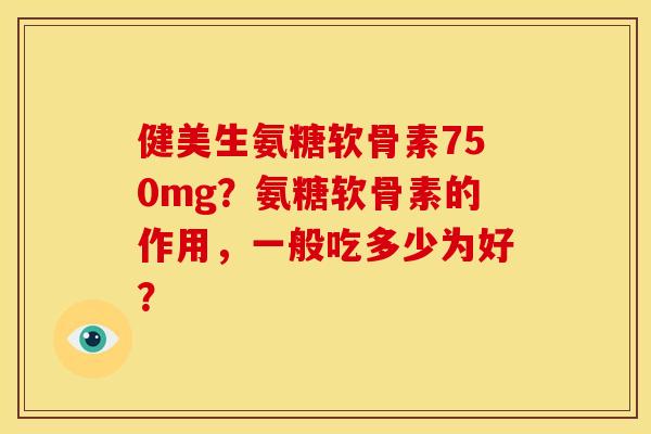 健美生氨糖软骨素750mg？氨糖软骨素的作用，一般吃多少为好？