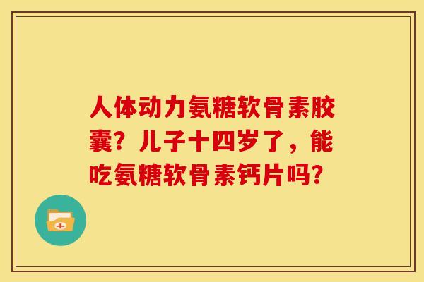 人体动力氨糖软骨素胶囊？儿子十四岁了，能吃氨糖软骨素钙片吗？