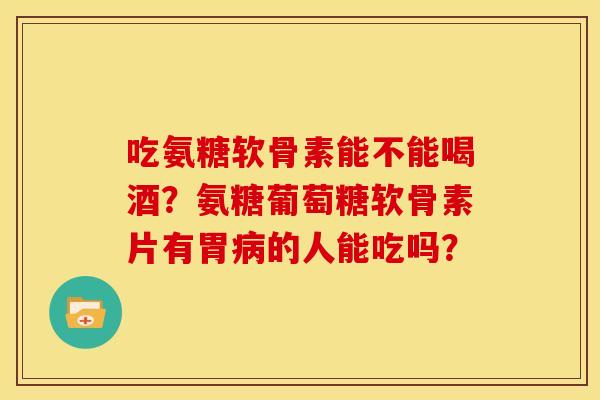 吃氨糖软骨素能不能喝酒？氨糖葡萄糖软骨素片有胃病的人能吃吗？-第1张图片-关节骑士